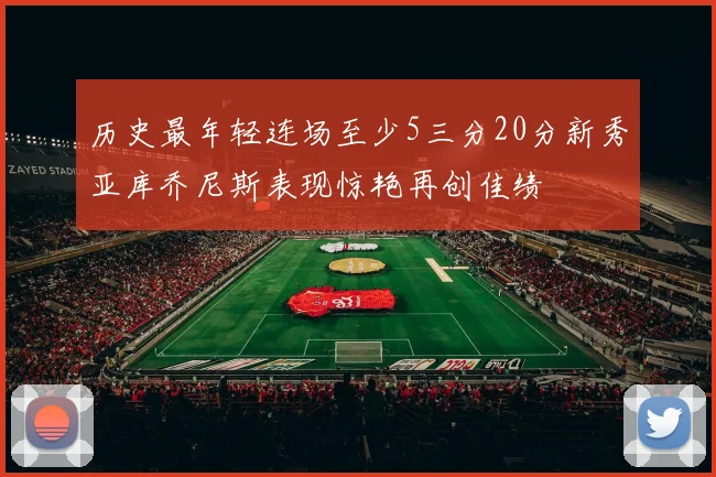 历史最年轻连场至少5三分20分新秀亚库乔尼斯表现惊艳再创佳绩
