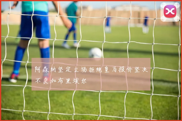 阿森纳坚定立场拒绝皇马报价坚决不卖加布里埃尔