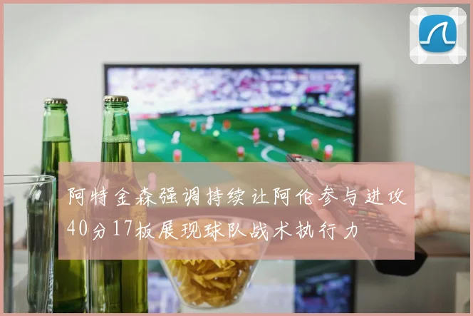 阿特金森强调持续让阿伦参与进攻40分17板展现球队战术执行力