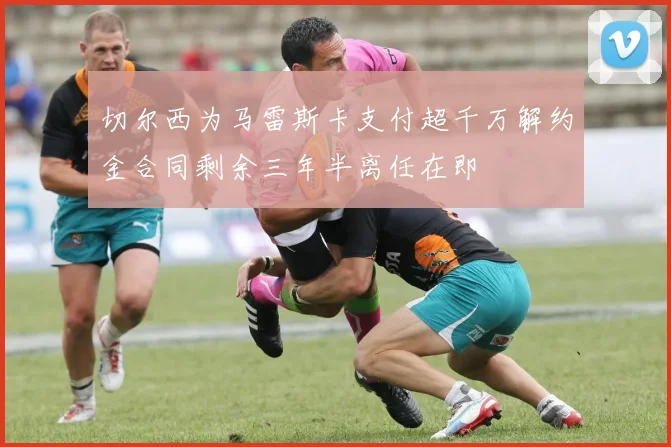 切尔西为马雷斯卡支付超千万解约金合同剩余三年半离任在即