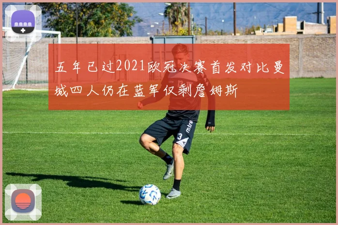 五年已过2021欧冠决赛首发对比曼城四人仍在蓝军仅剩詹姆斯