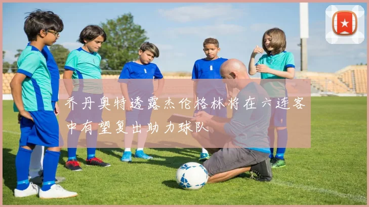 乔丹奥特透露杰伦格林将在六连客中有望复出助力球队