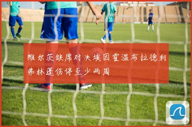 维尔茨缺席对决埃因霍温布拉德利弗林蓬伤停至少两周