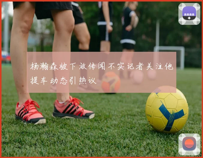 杨瀚森被下放传闻不实记者关注他提车动态引热议