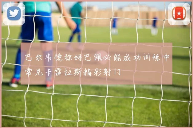 巴尔韦德称姆巴佩必能成功训练中常见卡雷拉斯精彩射门