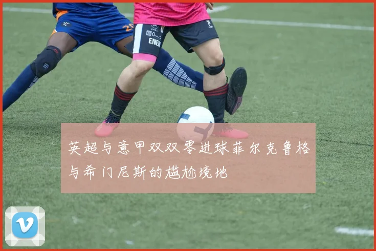 英超与意甲双双零进球菲尔克鲁格与希门尼斯的尴尬境地