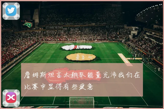 詹姆斯坦言太阳队能量充沛我们在比赛中显得有些疲惫
