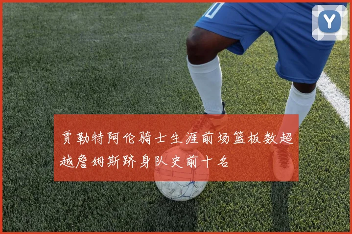 贾勒特阿伦骑士生涯前场篮板数超越詹姆斯跻身队史前十名