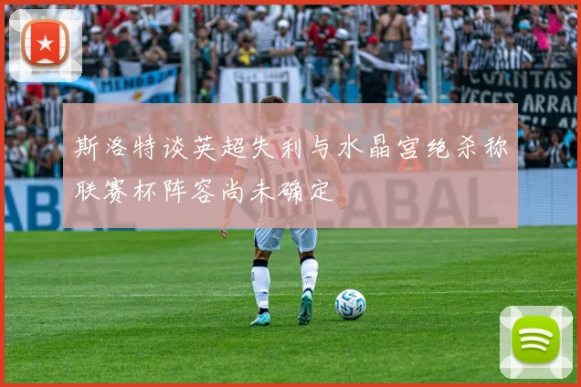 斯洛特谈英超失利与水晶宫绝杀称联赛杯阵容尚未确定