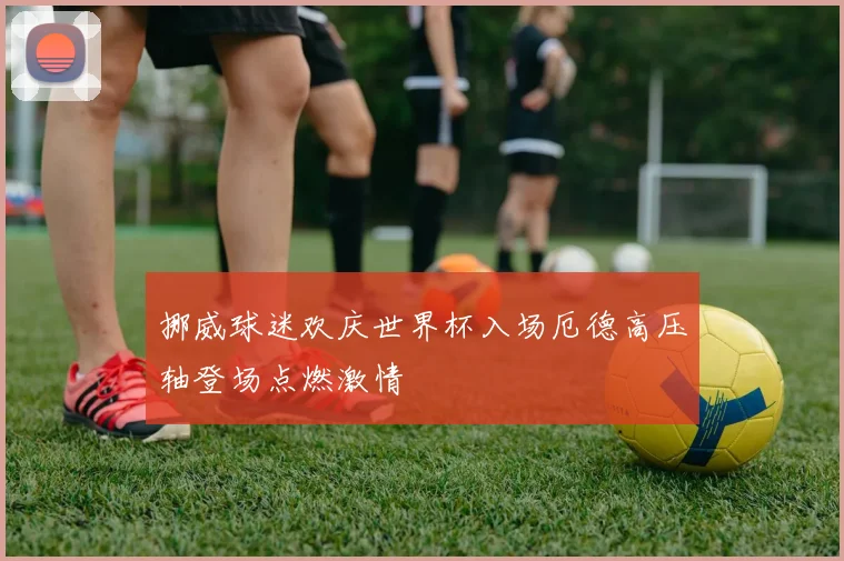 挪威球迷欢庆世界杯入场厄德高压轴登场点燃激情