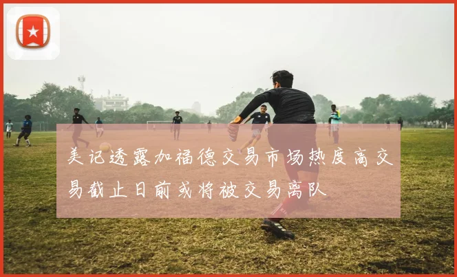 美记透露加福德交易市场热度高交易截止日前或将被交易离队