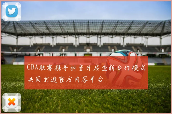 CBA联赛携手抖音开启全新合作模式共同打造官方内容平台