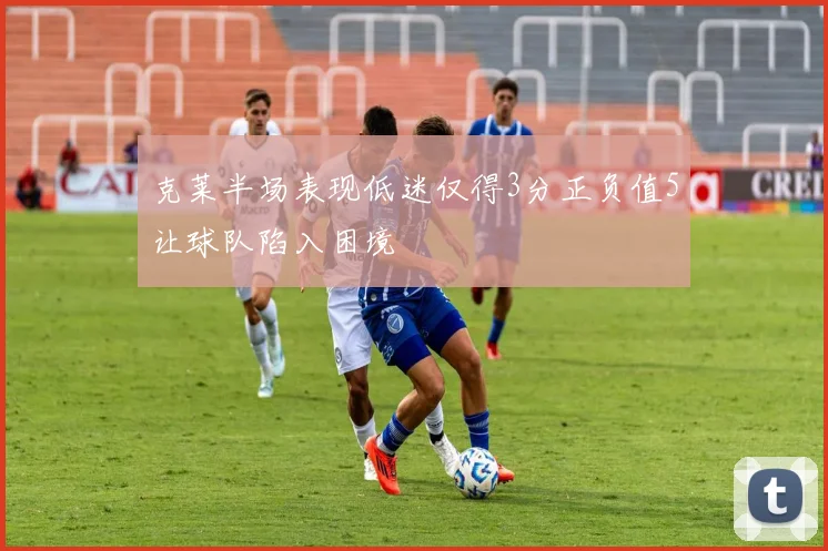 克莱半场表现低迷仅得3分正负值5让球队陷入困境