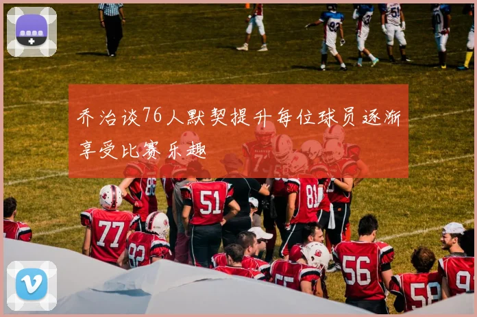 乔治谈76人默契提升每位球员逐渐享受比赛乐趣