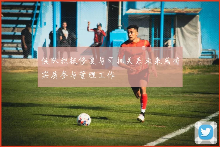 侠队积极修复与司机关系未来或将实质参与管理工作