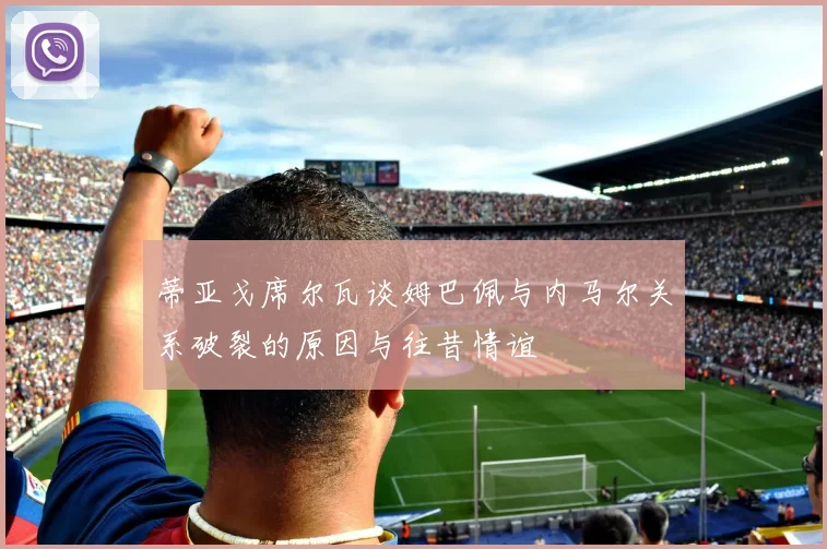 蒂亚戈席尔瓦谈姆巴佩与内马尔关系破裂的原因与往昔情谊