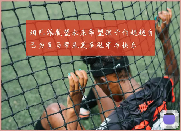 姆巴佩展望未来希望孩子们超越自己为皇马带来更多冠军与快乐