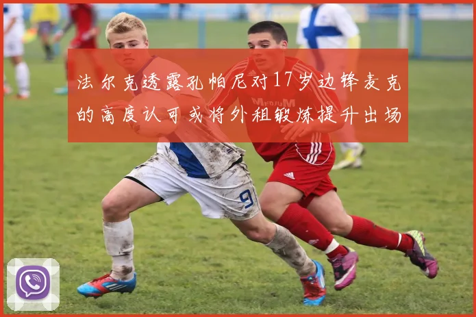 法尔克透露孔帕尼对17岁边锋麦克的高度认可或将外租锻炼提升出场机会