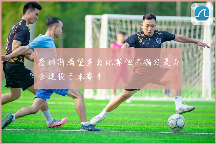 詹姆斯渴望多打比赛但不确定是否会退役于本赛季