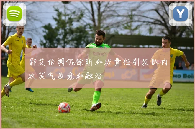 郭艾伦调侃徐昕加班责任引发队内欢笑气氛愈加融洽