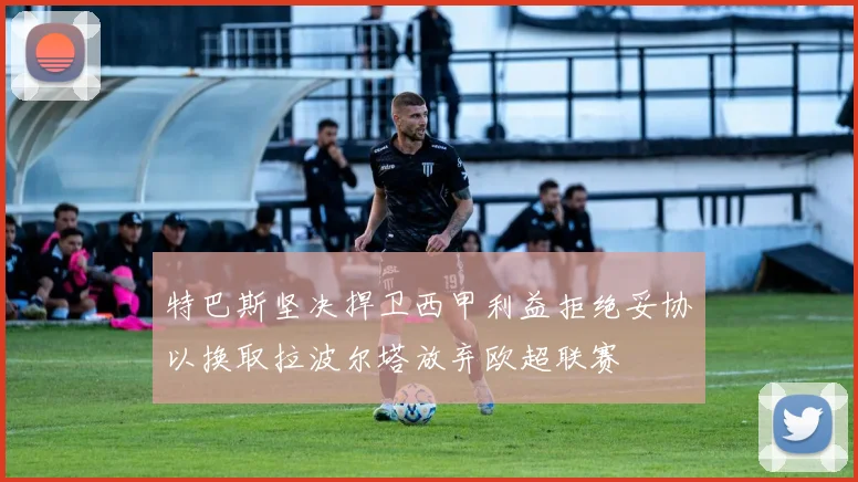 特巴斯坚决捍卫西甲利益拒绝妥协以换取拉波尔塔放弃欧超联赛