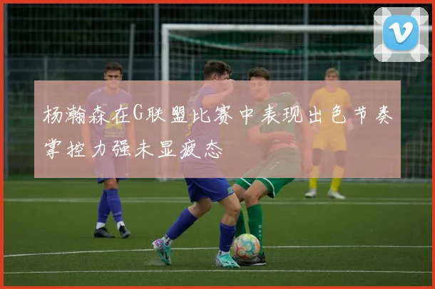 杨瀚森在G联盟比赛中表现出色节奏掌控力强未显疲态
