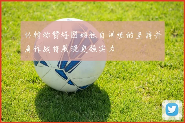 怀特称赞塔图姆独自训练的坚持并肩作战将展现更强实力