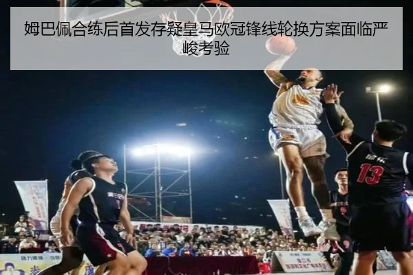 姆巴佩合练后首发存疑皇马欧冠锋线轮换方案面临严峻考验 - Leyu